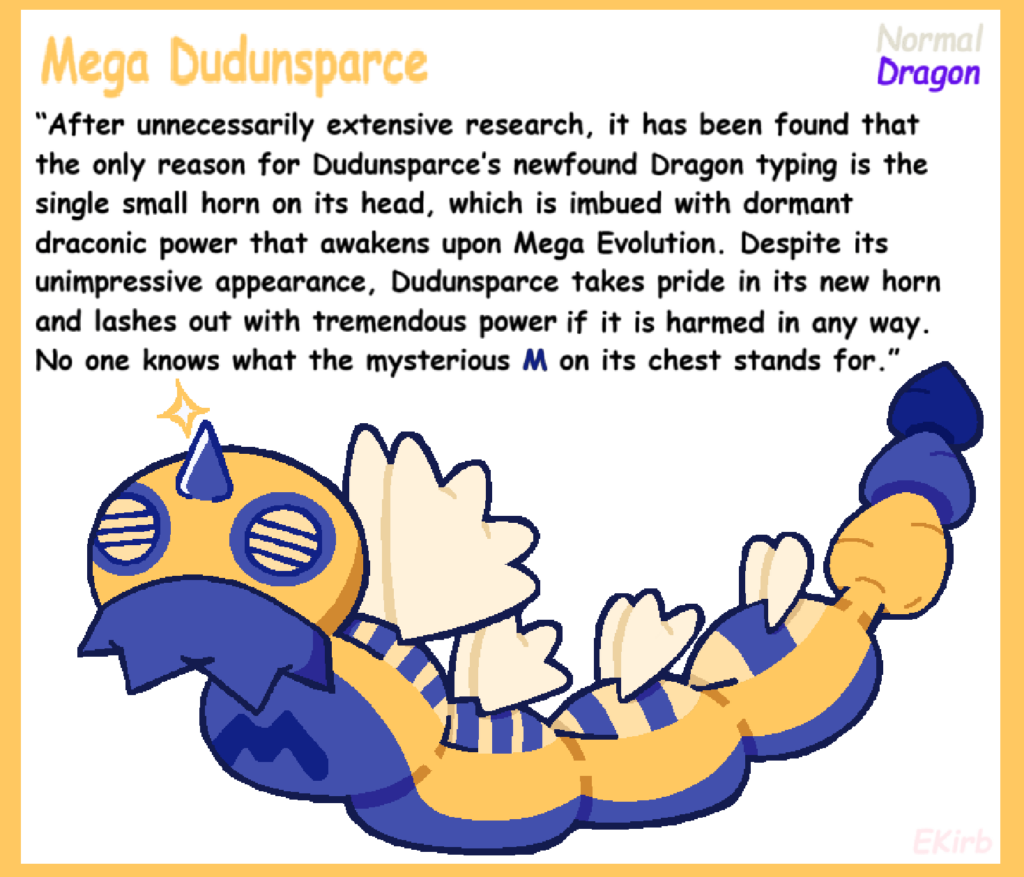 If Legends Z-A truly marks the return of Mega Evolutions, my one request is for them to make a Mega Dudunsparce sometime down the line just to rub in the joke. (Art/Concept by me.)