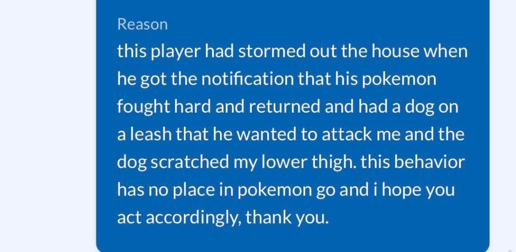 apparently a gym hog attacking you with a dog over "their gym" is not a violation of TOS. i already reported this to law enforcement but it was a surprise that pokemon sees nothing wrong with this