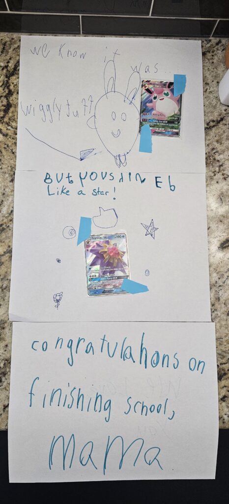 I finished the last class of my Master program and my children made me this ridiculously cute card. My husband found some cards I had been looking for to help my decks. Lucky Pokemon loving Mama over here 🎓♥️ It was WigglyTuff but I am glad they thought I was a star.